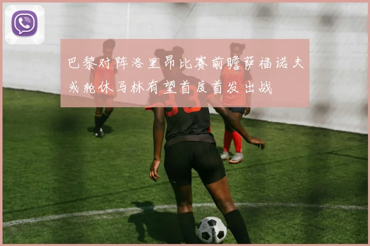 巴黎对阵洛里昂比赛前瞻萨福诺夫或轮休马林有望首度首发出战