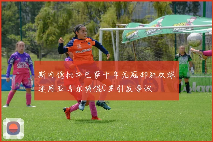 斯内德批评巴萨十年无冠却狂欢球迷用亚马尔调侃C罗引发争议
