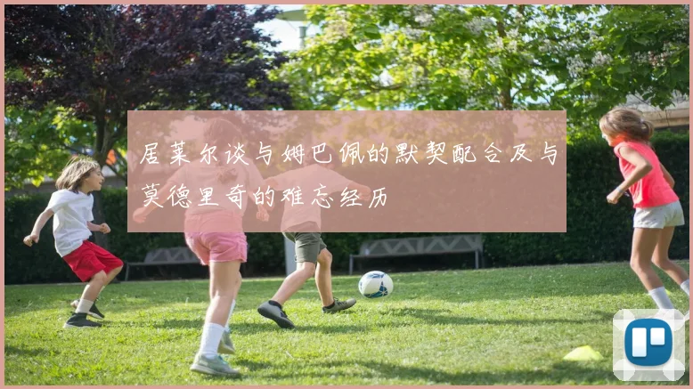 居莱尔谈与姆巴佩的默契配合及与莫德里奇的难忘经历