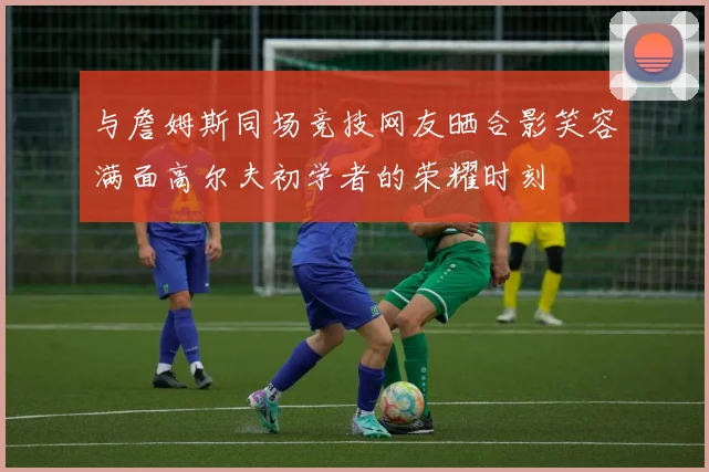 与詹姆斯同场竞技网友晒合影笑容满面高尔夫初学者的荣耀时刻