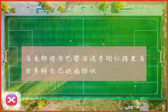 马竞即将与巴黎洽谈李刚仁格里马尔多转会已达成协议