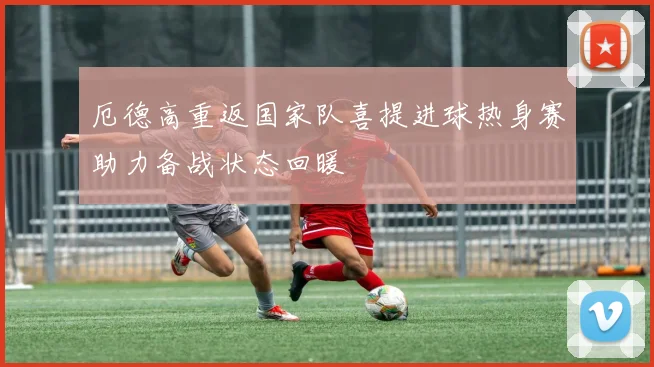 厄德高重返国家队喜提进球热身赛助力备战状态回暖