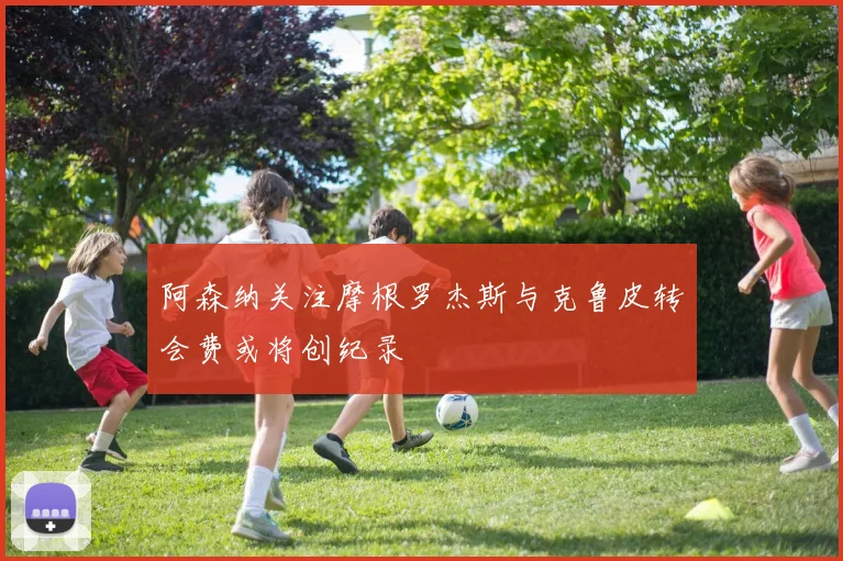 阿森纳关注摩根罗杰斯与克鲁皮转会费或将创纪录