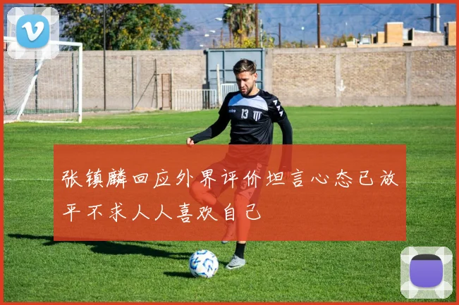 张镇麟回应外界评价坦言心态已放平不求人人喜欢自己