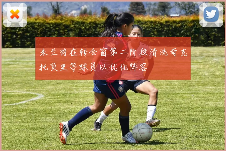 米兰将在转会窗第二阶段清洗奇克托莫里等球员以优化阵容