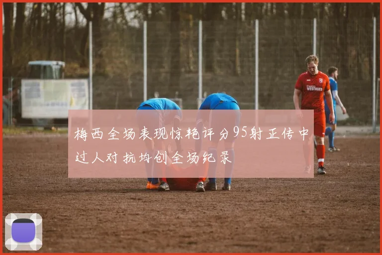 梅西全场表现惊艳评分95射正传中过人对抗均创全场纪录
