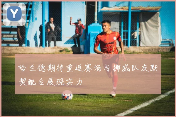 哈兰德期待重返赛场与挪威队友默契配合展现实力