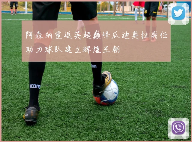 阿森纳重返英超巅峰瓜迪奥拉离任助力球队建立辉煌王朝