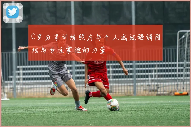 C罗分享训练照片与个人成就强调团结与专注掌控的力量