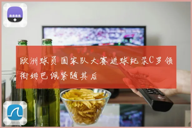 欧洲球员国家队大赛进球纪录C罗领衔姆巴佩紧随其后
