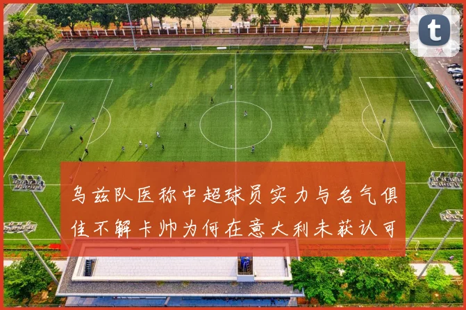 乌兹队医称中超球员实力与名气俱佳不解卡帅为何在意大利未获认可