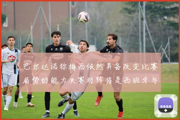巴尔达诺称梅西依然具备改变比赛局势的能力决赛对阵将是西班牙与阿根廷