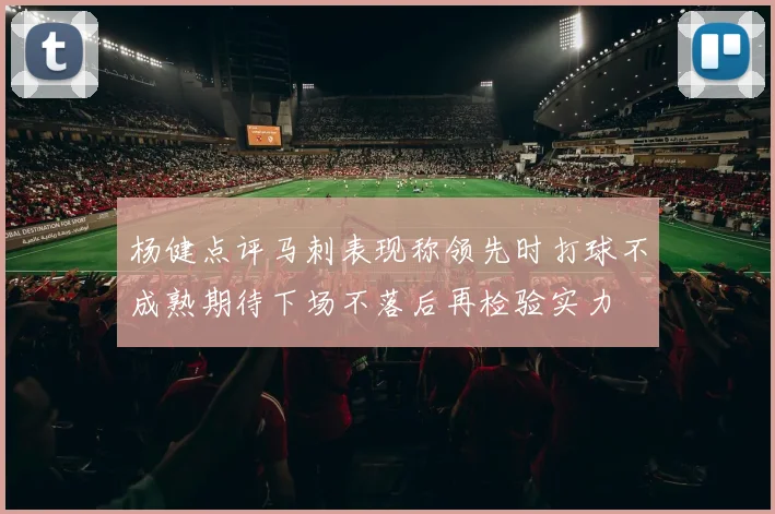 杨健点评马刺表现称领先时打球不成熟期待下场不落后再检验实力