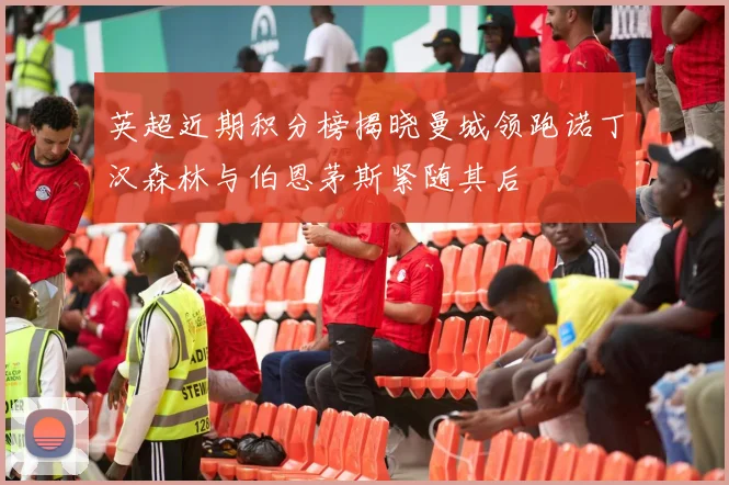英超近期积分榜揭晓曼城领跑诺丁汉森林与伯恩茅斯紧随其后