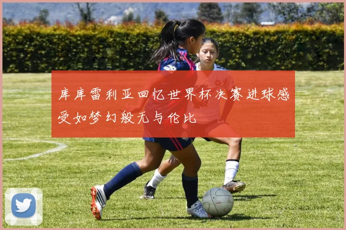 库库雷利亚回忆世界杯决赛进球感受如梦幻般无与伦比