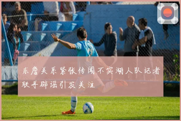东詹关系紧张传闻不实湖人队记者联手辟谣引发关注