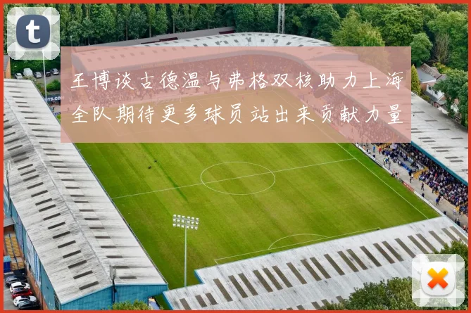 王博谈古德温与弗格双核助力上海全队期待更多球员站出来贡献力量