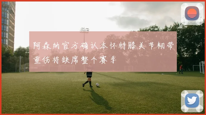 阿森纳官方确认本怀特膝关节韧带重伤将缺席整个赛季