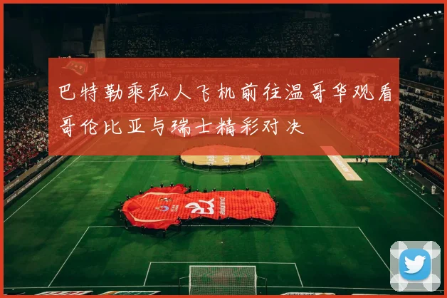 巴特勒乘私人飞机前往温哥华观看哥伦比亚与瑞士精彩对决