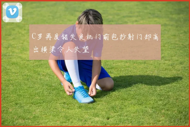 C罗再度错失良机门前包抄射门却高出横梁令人失望