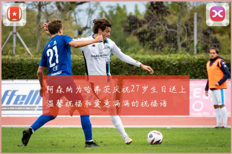 阿森纳为哈弗茨庆祝27岁生日送上温馨祝福和爱意满满的祝福语