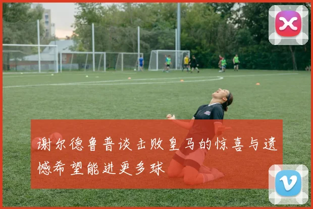 谢尔德鲁普谈击败皇马的惊喜与遗憾希望能进更多球